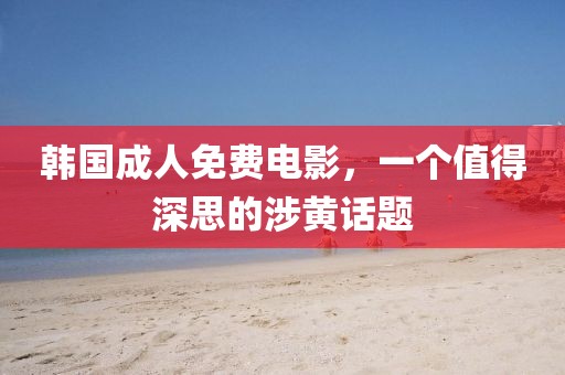 韩国成人免费电影，一个值得深思的涉黄话题