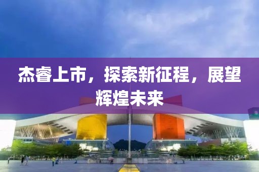 杰睿上市，探索新征程，展望辉煌未来