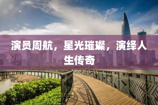 演员周航，星光璀璨，演绎人生传奇