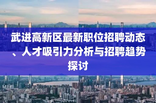 武进高新区最新职位招聘动态、人才吸引力分析与招聘趋势探讨