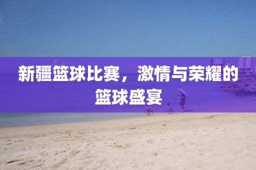 新疆篮球比赛，激情与荣耀的篮球盛宴