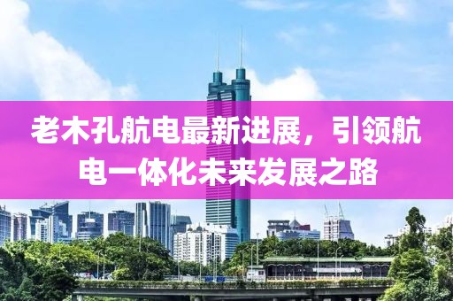 老木孔航电最新进展，引领航电一体化未来发展之路