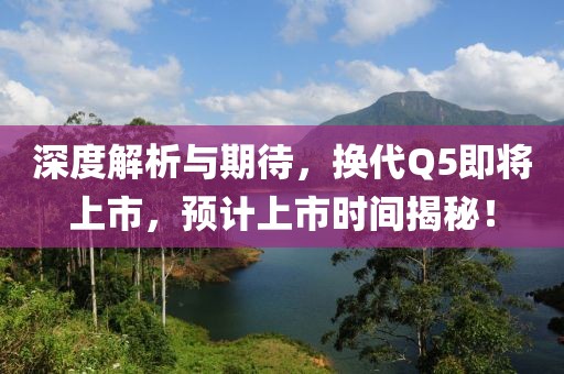 深度解析与期待，换代Q5即将上市，预计上市时间揭秘！
