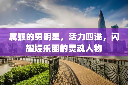 属猴的男明星，活力四溢，闪耀娱乐圈的灵魂人物