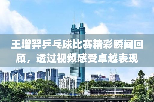 王增羿乒乓球比赛精彩瞬间回顾，透过视频感受卓越表现