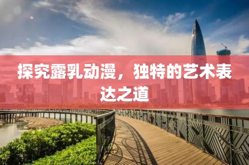 探究露乳动漫，独特的艺术表达之道