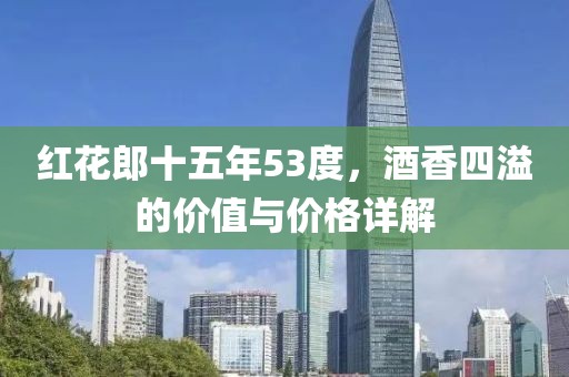 红花郎十五年53度，酒香四溢的价值与价格详解