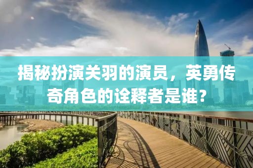 揭秘扮演关羽的演员，英勇传奇角色的诠释者是谁？