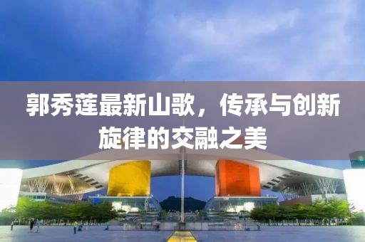 郭秀莲最新山歌，传承与创新旋律的交融之美