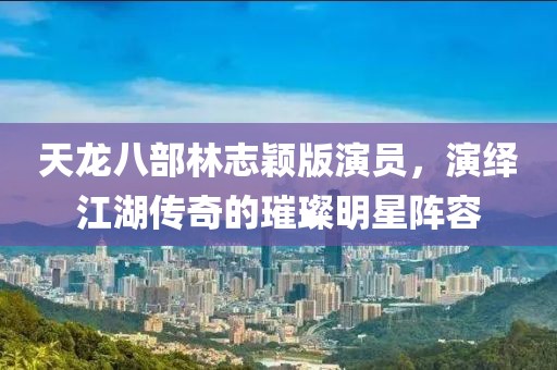 天龙八部林志颖版演员，演绎江湖传奇的璀璨明星阵容
