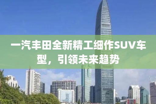 一汽丰田全新精工细作SUV车型，引领未来趋势