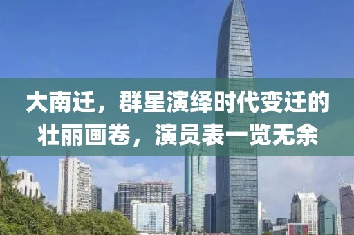 大南迁，群星演绎时代变迁的壮丽画卷，演员表一览无余