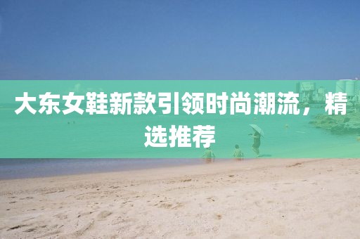 大东女鞋新款引领时尚潮流，精选推荐