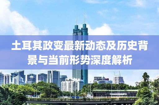 土耳其政变最新动态及历史背景与当前形势深度解析