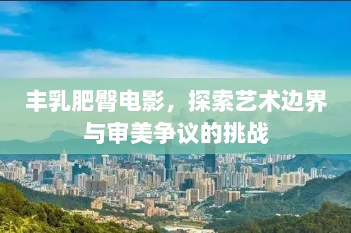 丰乳肥臀电影，探索艺术边界与审美争议的挑战