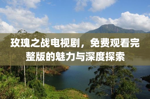 玫瑰之战电视剧，免费观看完整版的魅力与深度探索