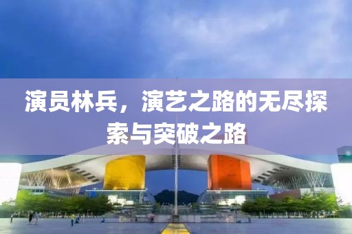 演员林兵，演艺之路的无尽探索与突破之路