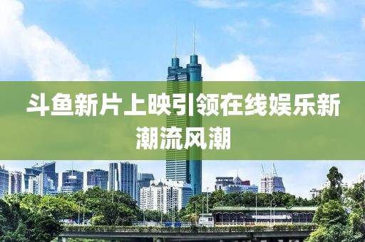 斗鱼新片上映引领在线娱乐新潮流风潮