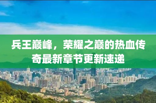 兵王巅峰，荣耀之巅的热血传奇最新章节更新速递