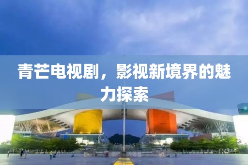 青芒电视剧，影视新境界的魅力探索