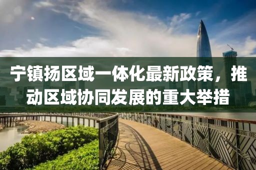 宁镇扬区域一体化最新政策，推动区域协同发展的重大举措