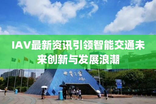 IAV最新资讯引领智能交通未来创新与发展浪潮