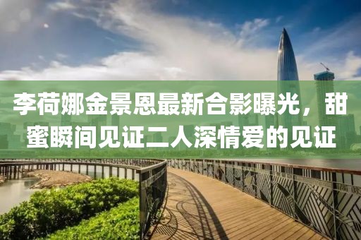 李荷娜金景恩最新合影曝光，甜蜜瞬间见证二人深情爱的见证