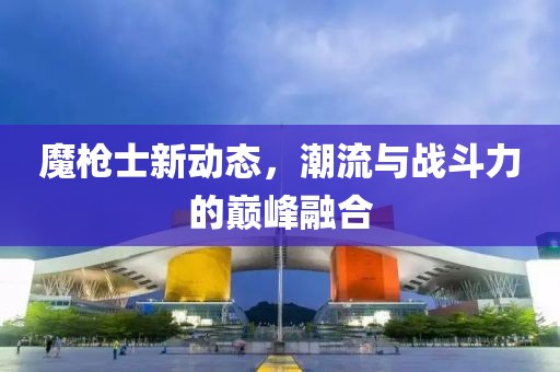 魔枪士新动态，潮流与战斗力的巅峰融合