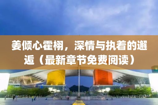 姜倾心霍栩，深情与执着的邂逅（最新章节免费阅读）