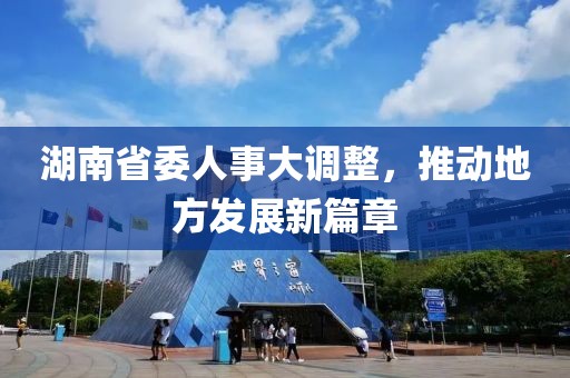 湖南省委人事大调整，推动地方发展新篇章