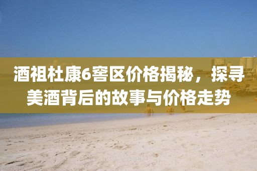 酒祖杜康6窖区价格揭秘，探寻美酒背后的故事与价格走势
