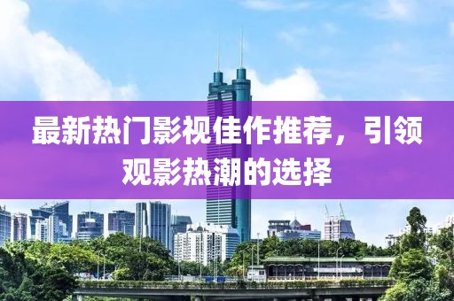 最新热门影视佳作推荐，引领观影热潮的选择