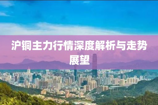 沪铜主力行情深度解析与走势展望