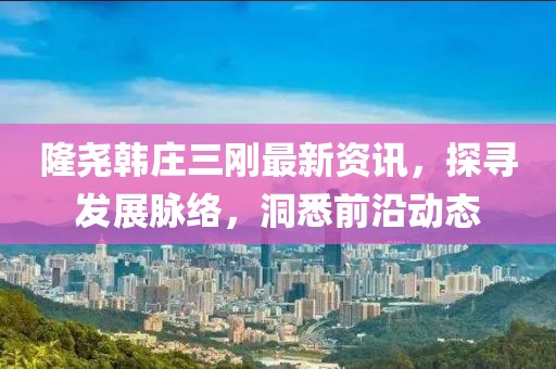 隆尧韩庄三刚最新资讯，探寻发展脉络，洞悉前沿动态