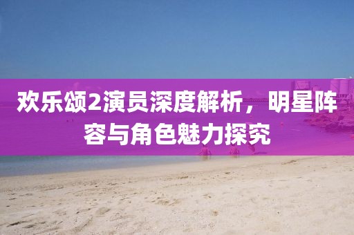 欢乐颂2演员深度解析，明星阵容与角色魅力探究