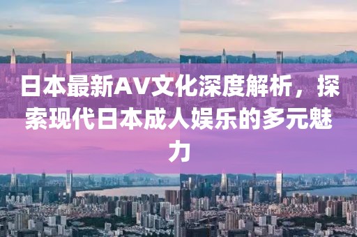 日本最新AV文化深度解析，探索现代日本成人娱乐的多元魅力