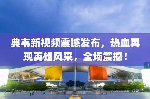 典韦新视频震撼发布，热血再现英雄风采，全场震撼！