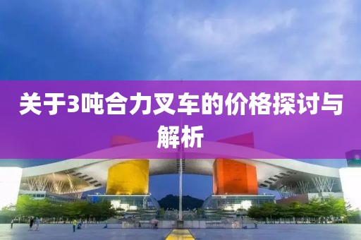关于3吨合力叉车的价格探讨与解析