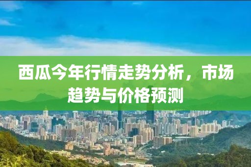 西瓜今年行情走势分析，市场趋势与价格预测