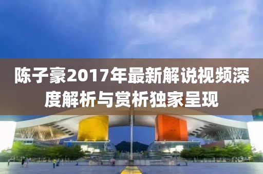 陈子豪2017年最新解说视频深度解析与赏析独家呈现