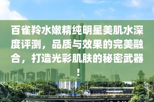 百雀羚水嫩精纯明星美肌水深度评测，品质与效果的完美融合，打造光彩肌肤的秘密武器！