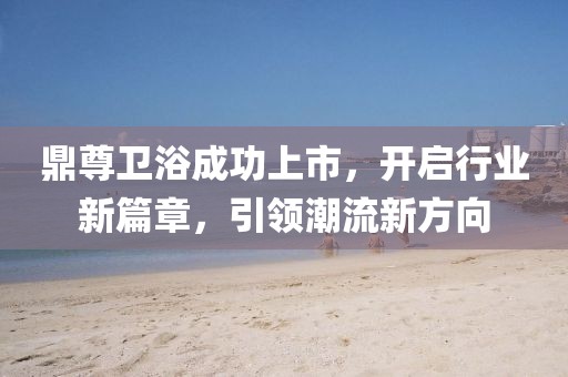 鼎尊卫浴成功上市，开启行业新篇章，引领潮流新方向
