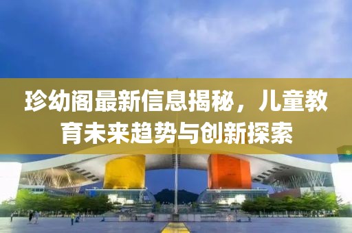 珍幼阁最新信息揭秘，儿童教育未来趋势与创新探索