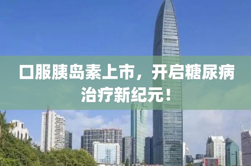 口服胰岛素上市，开启糖尿病治疗新纪元！