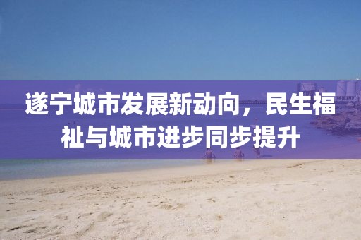 遂宁城市发展新动向，民生福祉与城市进步同步提升