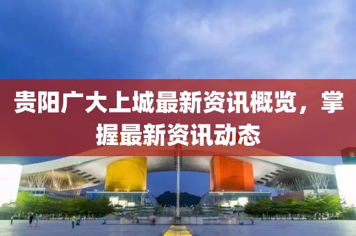 贵阳广大上城最新资讯概览，掌握最新资讯动态