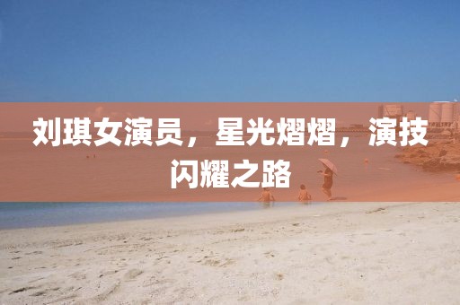 刘琪女演员，星光熠熠，演技闪耀之路