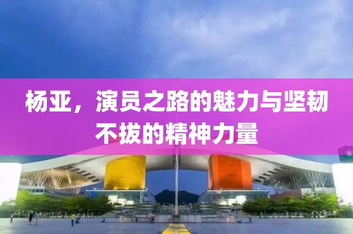 杨亚，演员之路的魅力与坚韧不拔的精神力量