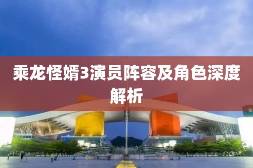 乘龙怪婿3演员阵容及角色深度解析