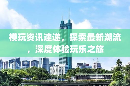 模玩资讯速递，探索最新潮流，深度体验玩乐之旅